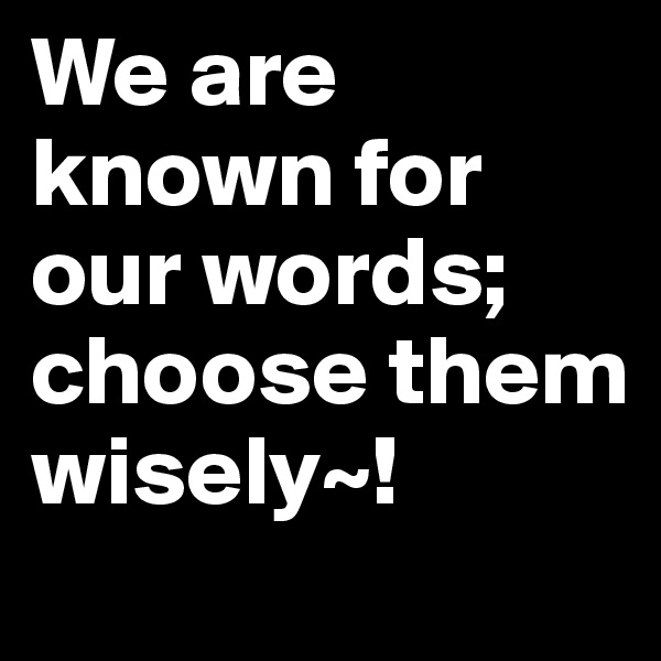 We are known for our words; choose them wisely~!