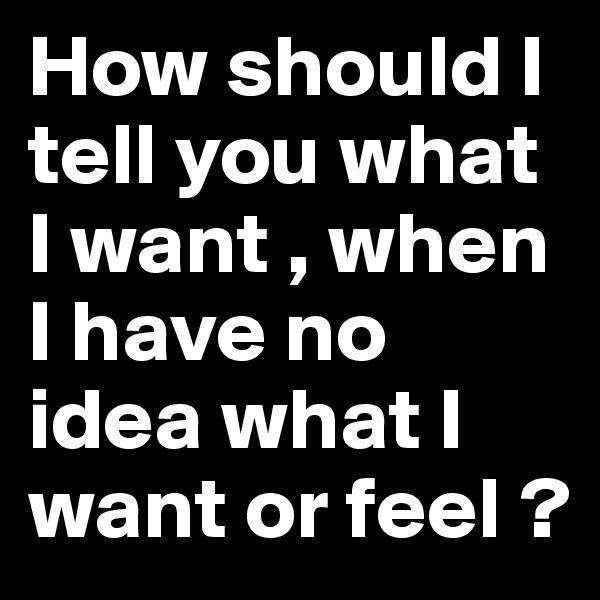 How should I tell you what I want , when I have no idea what I want or feel ?
