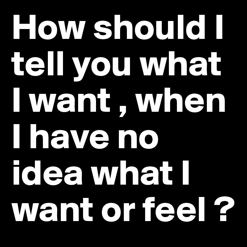 How should I tell you what I want , when I have no idea what I want or feel ?