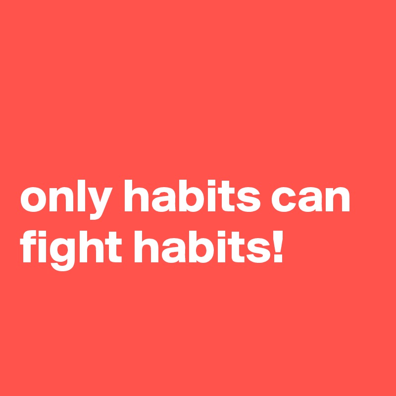 


only habits can fight habits!

