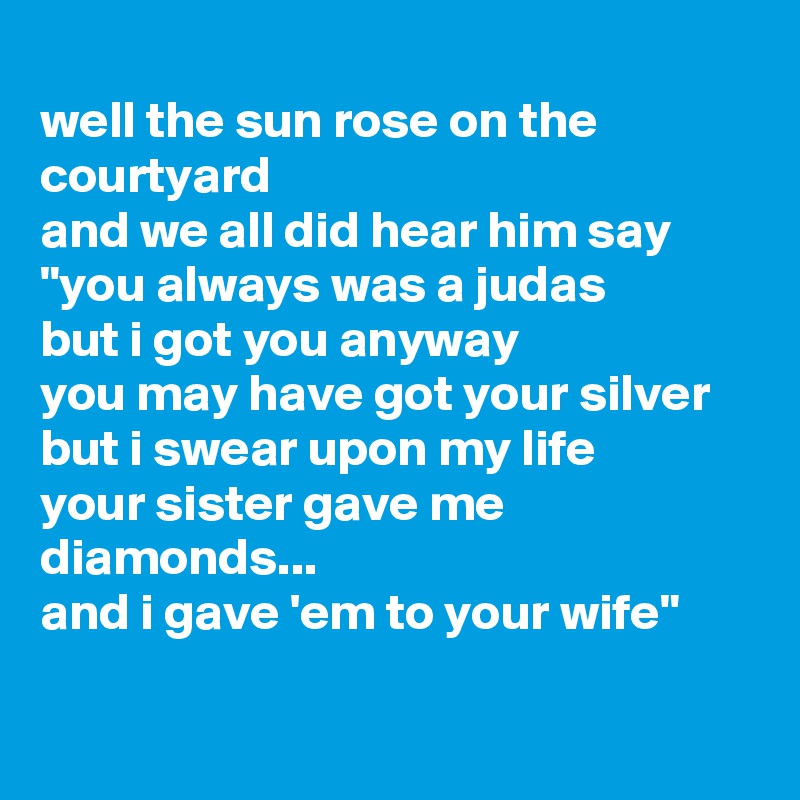
well the sun rose on the courtyard
and we all did hear him say
"you always was a judas
but i got you anyway
you may have got your silver
but i swear upon my life
your sister gave me diamonds...
and i gave 'em to your wife"

