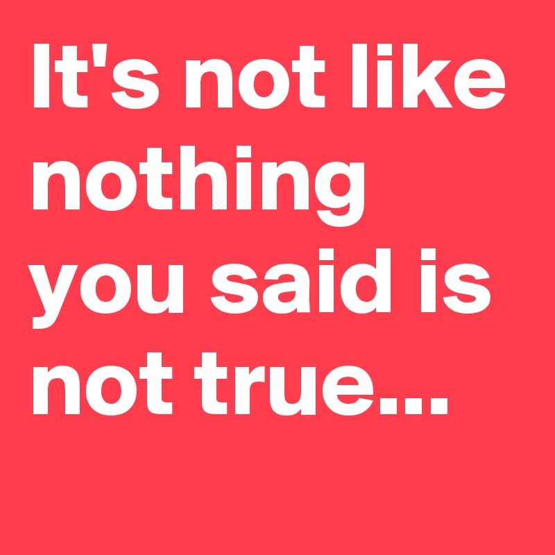 It's not like nothing you said is not true... 