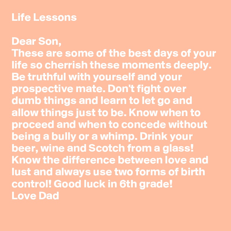Life Lessons

Dear Son,
These are some of the best days of your life so cherrish these moments deeply.  Be truthful with yourself and your prospective mate. Don't fight over dumb things and learn to let go and allow things just to be. Know when to proceed and when to concede without being a bully or a whimp. Drink your beer, wine and Scotch from a glass! Know the difference between love and lust and always use two forms of birth control! Good luck in 6th grade! 
Love Dad 