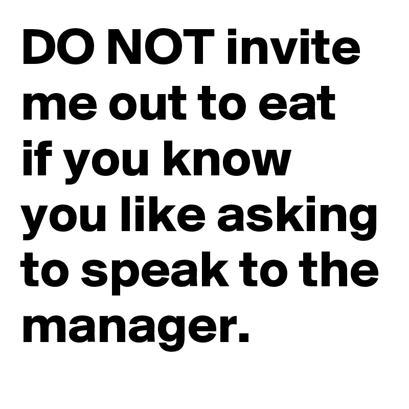 DO NOT invite me out to eat if you know you like asking to speak to the manager.