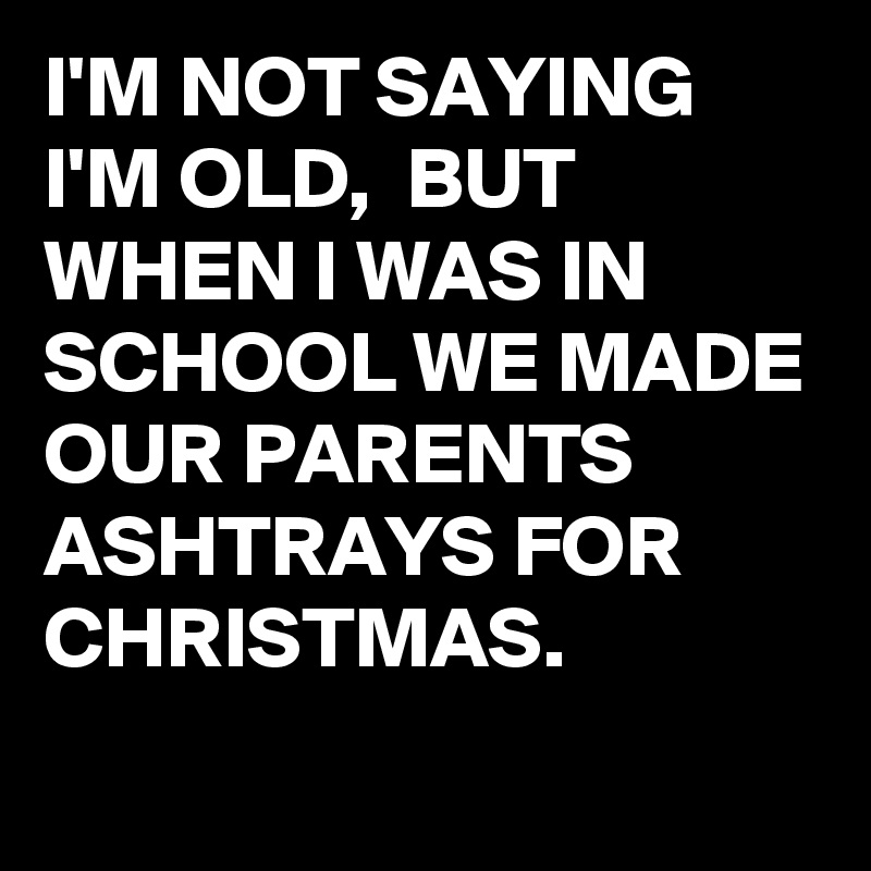 I'M NOT SAYING I'M OLD,  BUT WHEN I WAS IN SCHOOL WE MADE OUR PARENTS ASHTRAYS FOR CHRISTMAS. 
