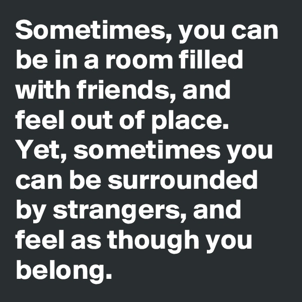 Sometimes, you can be in a room filled with friends, and feel out of place. 
Yet, sometimes you can be surrounded by strangers, and feel as though you belong. 