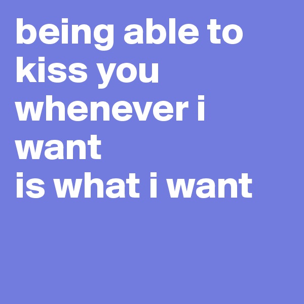 being able to kiss you whenever i want
is what i want

