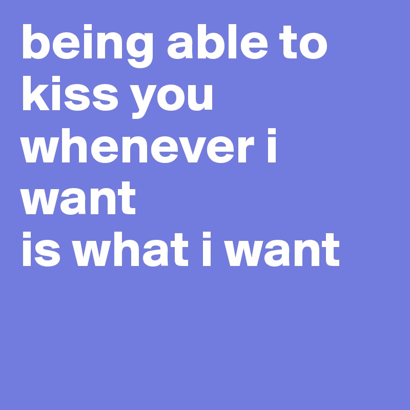 being able to kiss you whenever i want
is what i want

