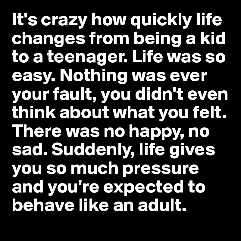 It's crazy how quickly life changes from being a kid to a teenager. Life was so easy. Nothing was ever your fault, you didn't even think about what you felt. There was no happy, no sad. Suddenly, life gives you so much pressure and you're expected to behave like an adult. 
