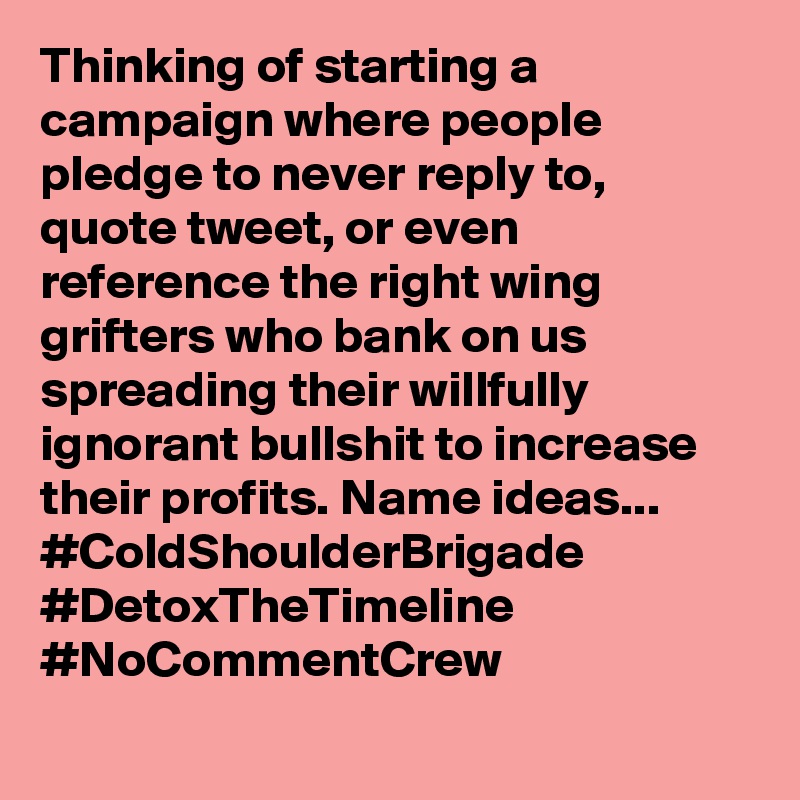 Thinking of starting a campaign where people pledge to never reply to, quote tweet, or even reference the right wing grifters who bank on us spreading their willfully ignorant bullshit to increase their profits. Name ideas... #ColdShoulderBrigade #DetoxTheTimeline #NoCommentCrew