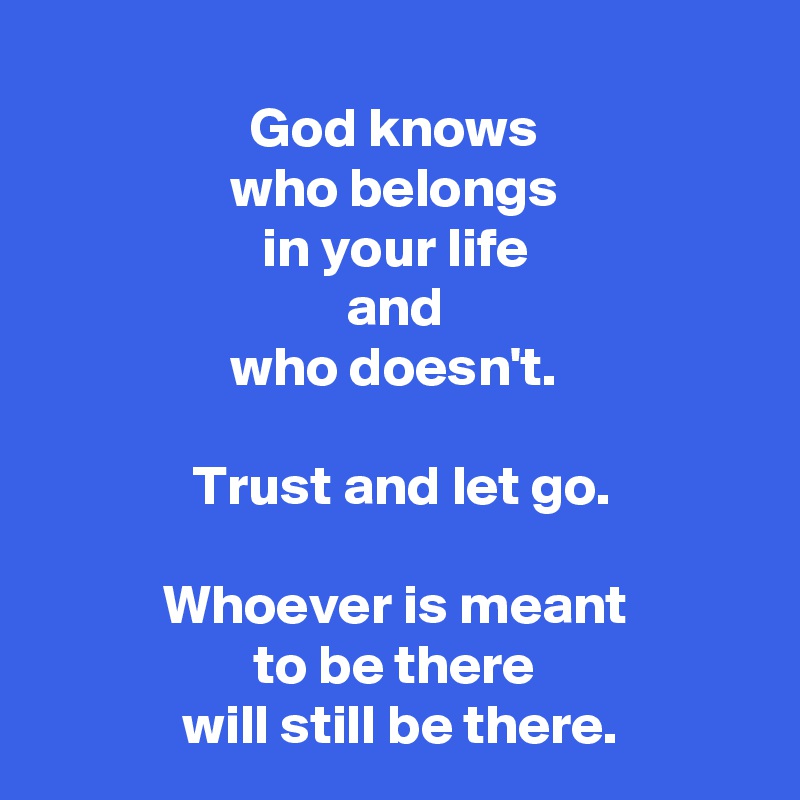 
 God knows 
 who belongs 
 in your life 
 and 
who doesn't.

 Trust and let go.

 Whoever is meant 
 to be there 
 will still be there.