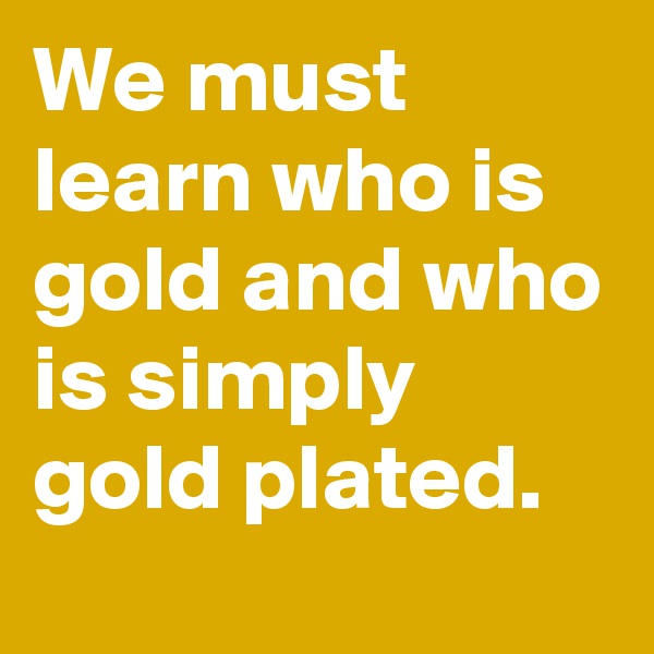 We must learn who is gold and who is simply gold plated.