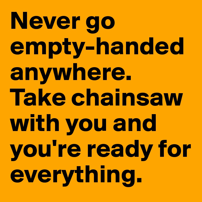 Never go empty-handed anywhere. Take chainsaw with you and you're ready for everything.