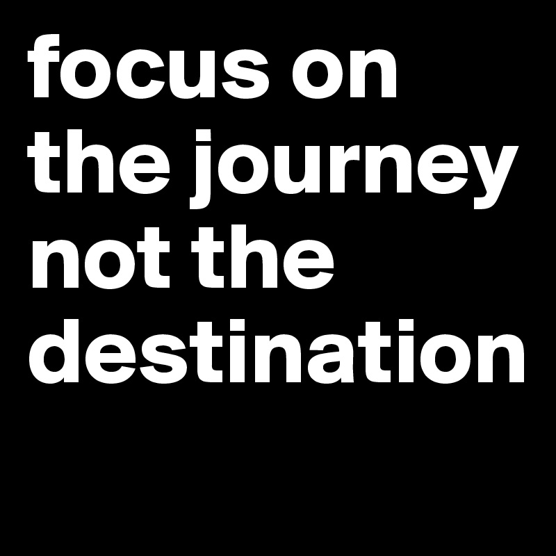 focus on the journey not the destination 
