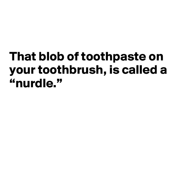 


That blob of toothpaste on your toothbrush, is called a “nurdle.”





