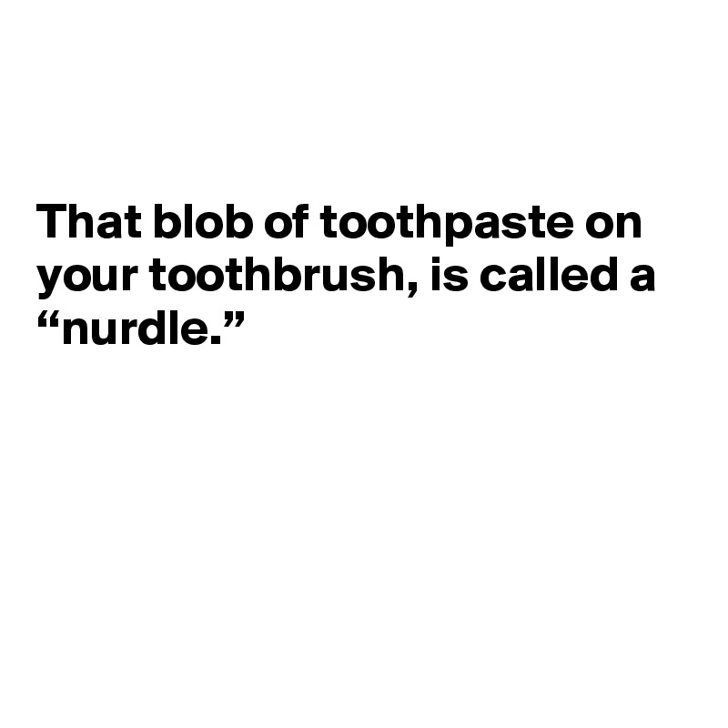 


That blob of toothpaste on your toothbrush, is called a “nurdle.”





