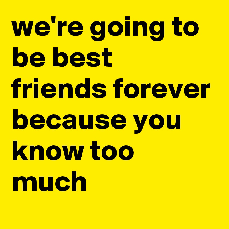 we're going to be best friends forever because you know too much