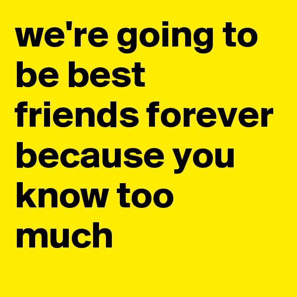 we're going to be best friends forever because you know too much