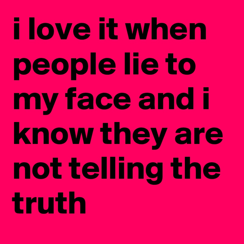 i love it when people lie to my face and i know they are not telling the truth