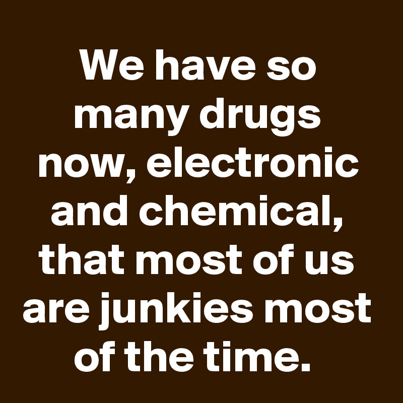 We have so many drugs now, electronic and chemical, that most of us are junkies most of the time. 