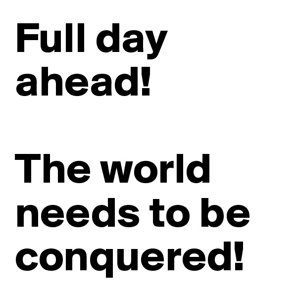 Full day ahead!

The world needs to be conquered! 