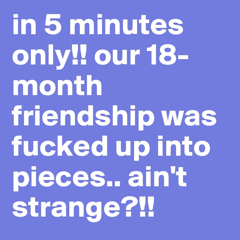 in 5 minutes only!! our 18-month friendship was fucked up into pieces.. ain't strange?!!  