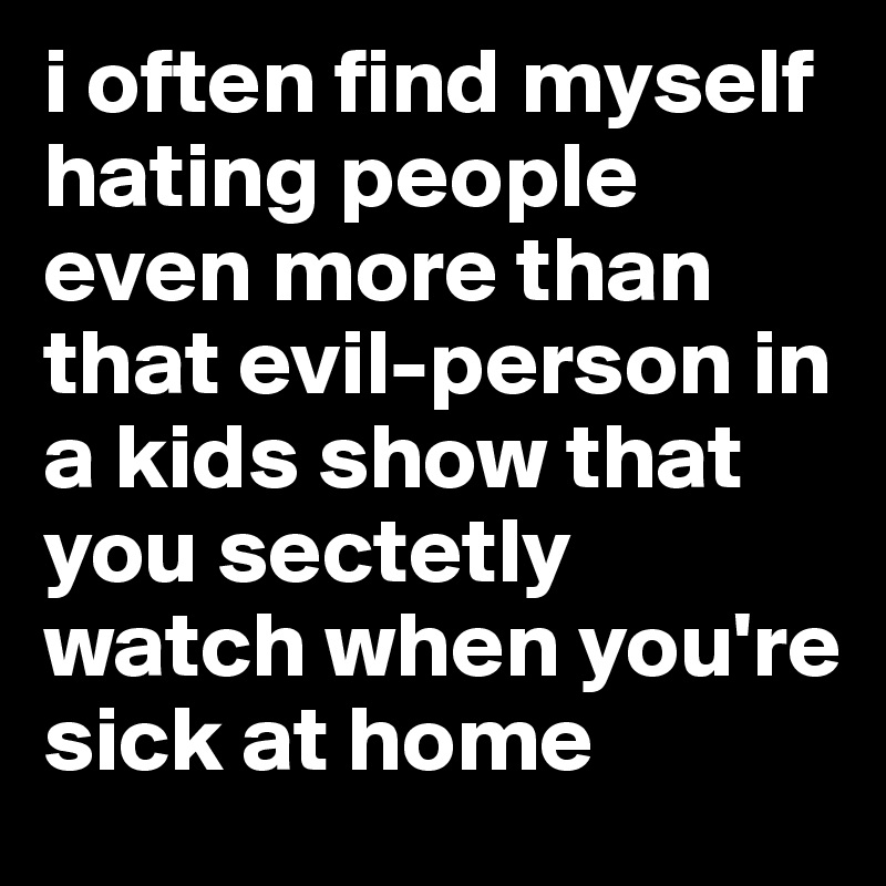 i often find myself hating people even more than that evil-person in a kids show that you sectetly watch when you're sick at home