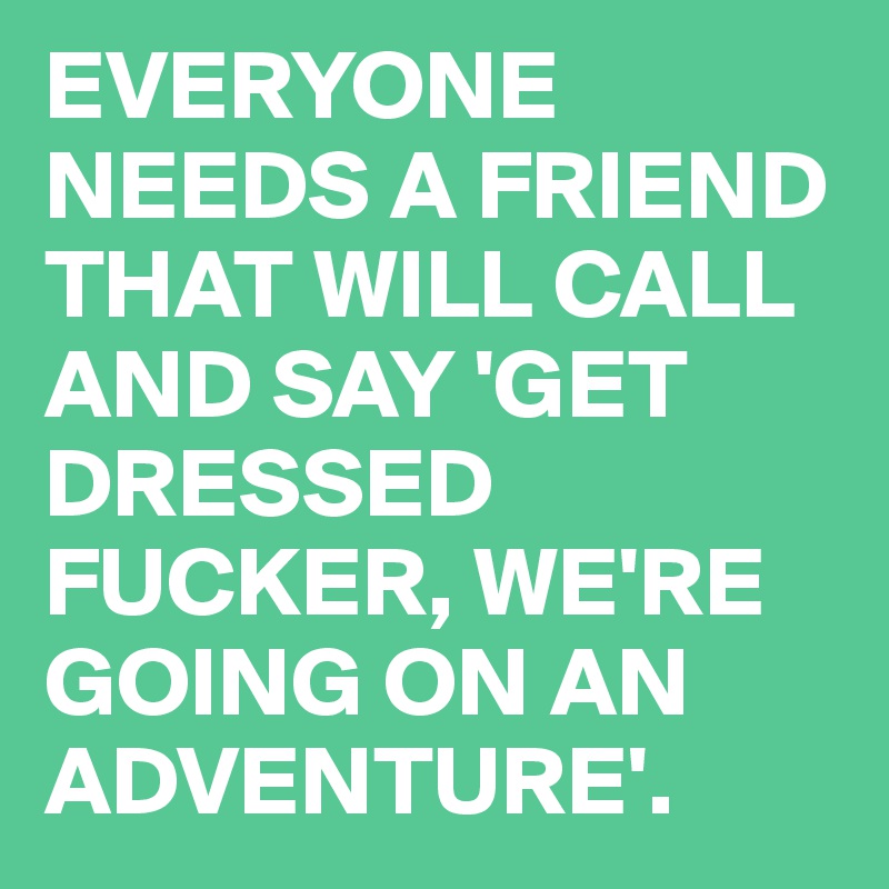 EVERYONE NEEDS A FRIEND THAT WILL CALL AND SAY 'GET DRESSED FUCKER, WE'RE GOING ON AN ADVENTURE'.