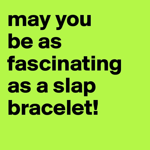 may you 
be as fascinating as a slap bracelet! 
