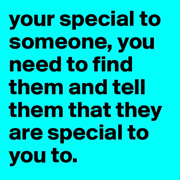 your special to someone, you need to find them and tell them that they are special to you to.