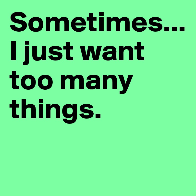 Sometimes...I just want too many things.

