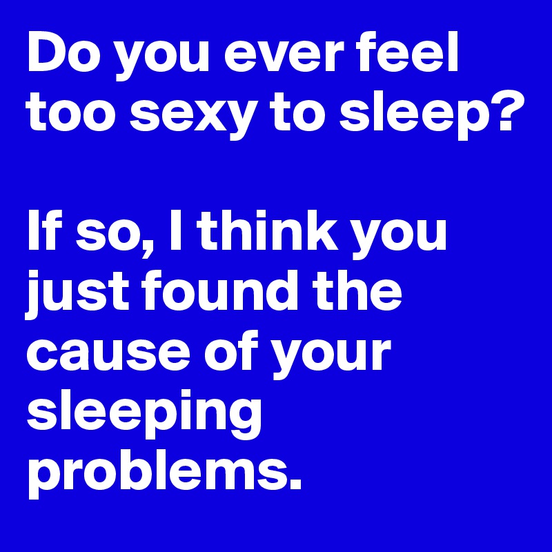 Do you ever feel too sexy to sleep? 

If so, I think you just found the cause of your sleeping problems. 