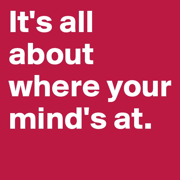 It's all about where your mind's at.