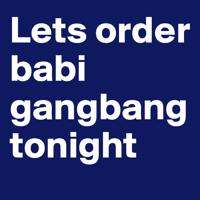Lets order 
babi gangbang tonight