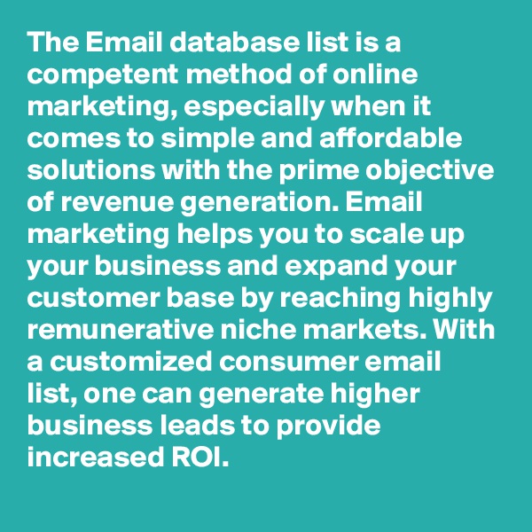 The Email database list is a competent method of online marketing, especially when it comes to simple and affordable solutions with the prime objective of revenue generation. Email marketing helps you to scale up your business and expand your customer base by reaching highly remunerative niche markets. With a customized consumer email list, one can generate higher business leads to provide increased ROI.