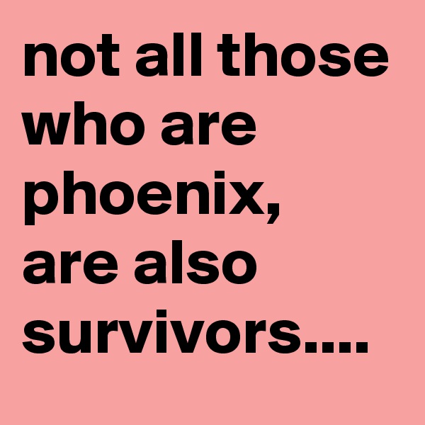 not all those who are phoenix,
are also survivors....
