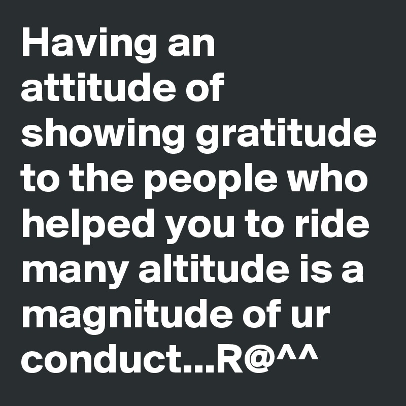 Having an attitude of showing gratitude to the people who helped you to ride many altitude is a magnitude of ur conduct...R@^^