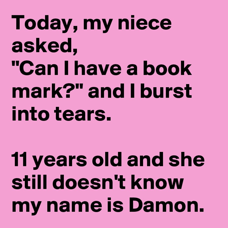 Today, my niece asked,
"Can I have a book mark?" and I burst into tears. 

11 years old and she still doesn't know my name is Damon.
