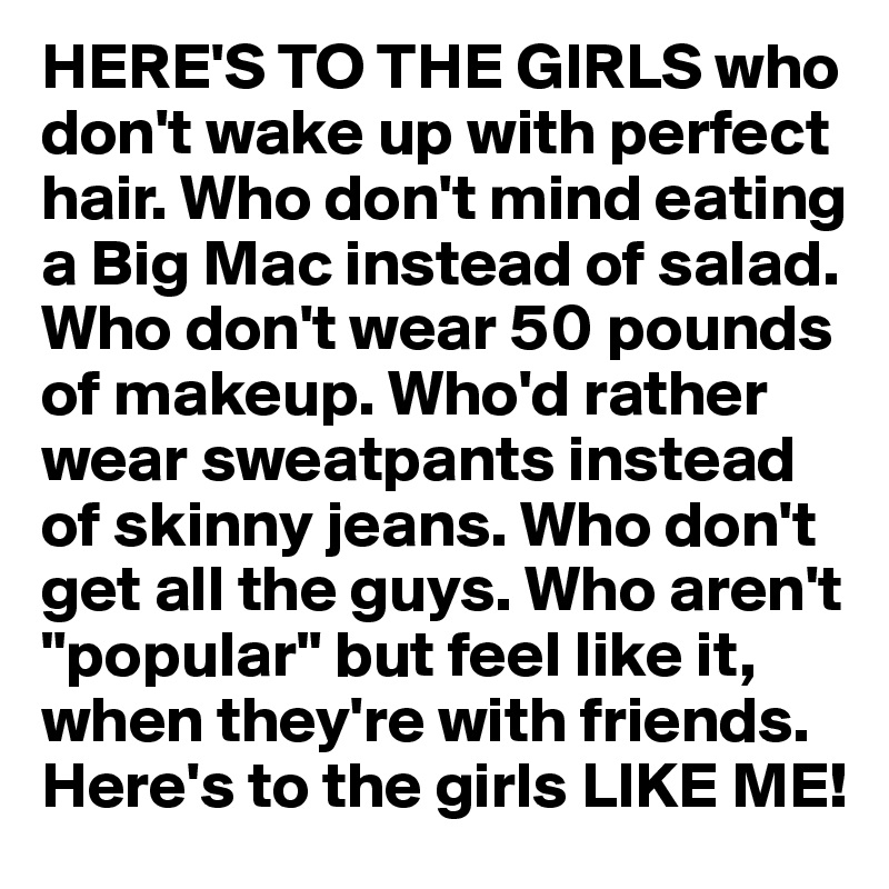 HERE'S TO THE GIRLS who don't wake up with perfect hair. Who don't mind eating a Big Mac instead of salad. Who don't wear 50 pounds of makeup. Who'd rather wear sweatpants instead of skinny jeans. Who don't get all the guys. Who aren't "popular" but feel like it, when they're with friends. Here's to the girls LIKE ME!