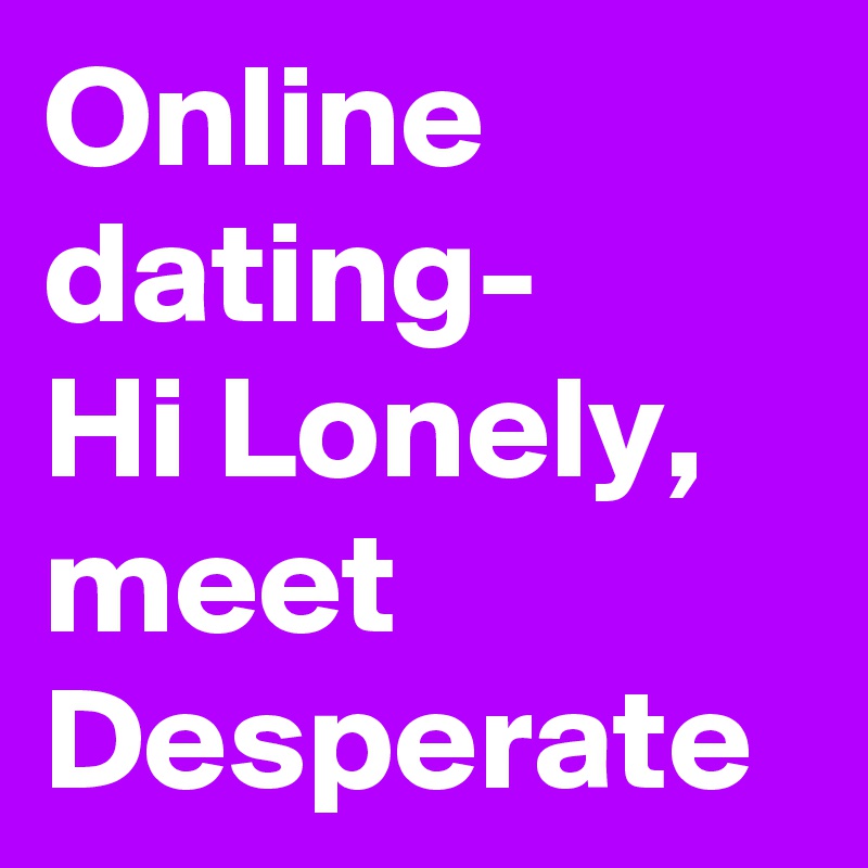 Online dating-
Hi Lonely,  meet Desperate