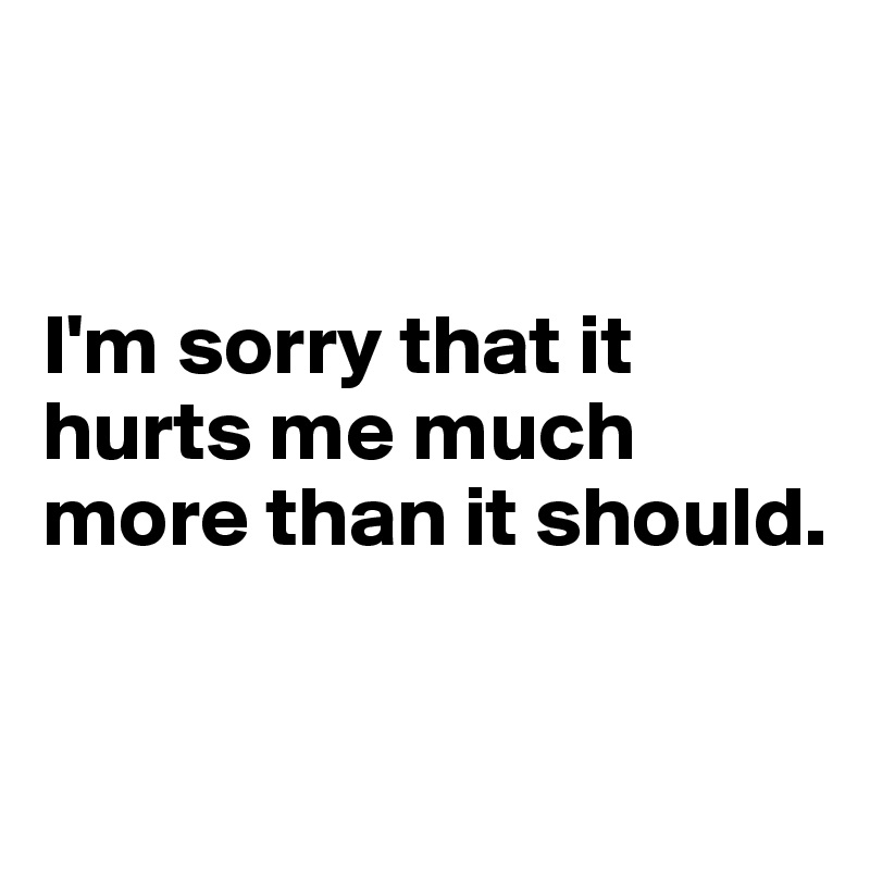 


I'm sorry that it hurts me much more than it should.

