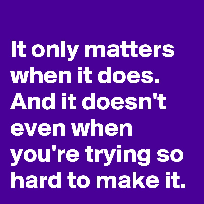 
It only matters when it does. And it doesn't even when you're trying so hard to make it.
