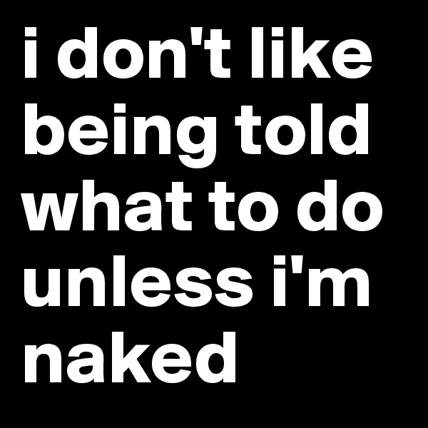 i don't like being told what to do unless i'm naked 