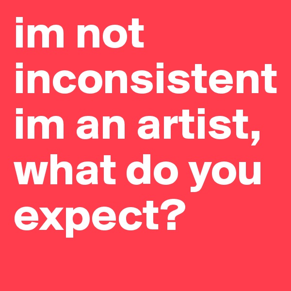 im not inconsistentim an artist, what do you expect?