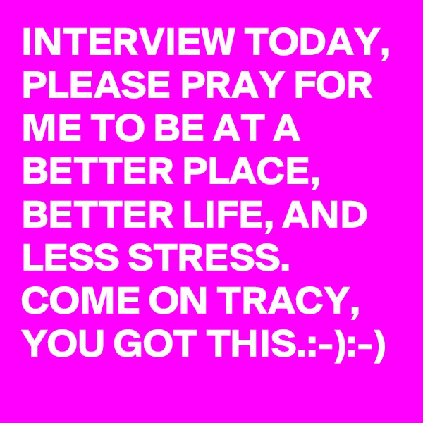 INTERVIEW TODAY, PLEASE PRAY FOR ME TO BE AT A BETTER PLACE, BETTER LIFE, AND LESS STRESS. COME ON TRACY, YOU GOT THIS.:-):-)
