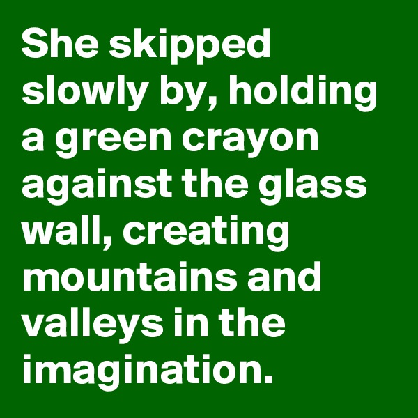 She skipped slowly by, holding a green crayon against the glass wall, creating mountains and valleys in the imagination.