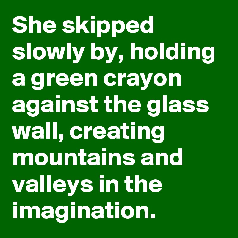 She skipped slowly by, holding a green crayon against the glass wall, creating mountains and valleys in the imagination.