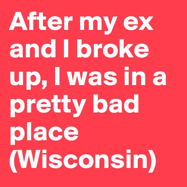 After my ex and I broke up, I was in a pretty bad place (Wisconsin)