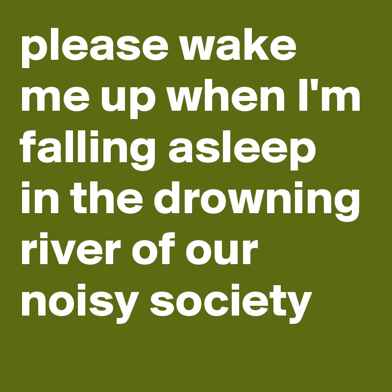 please wake me up when I'm falling asleep in the drowning river of our noisy society