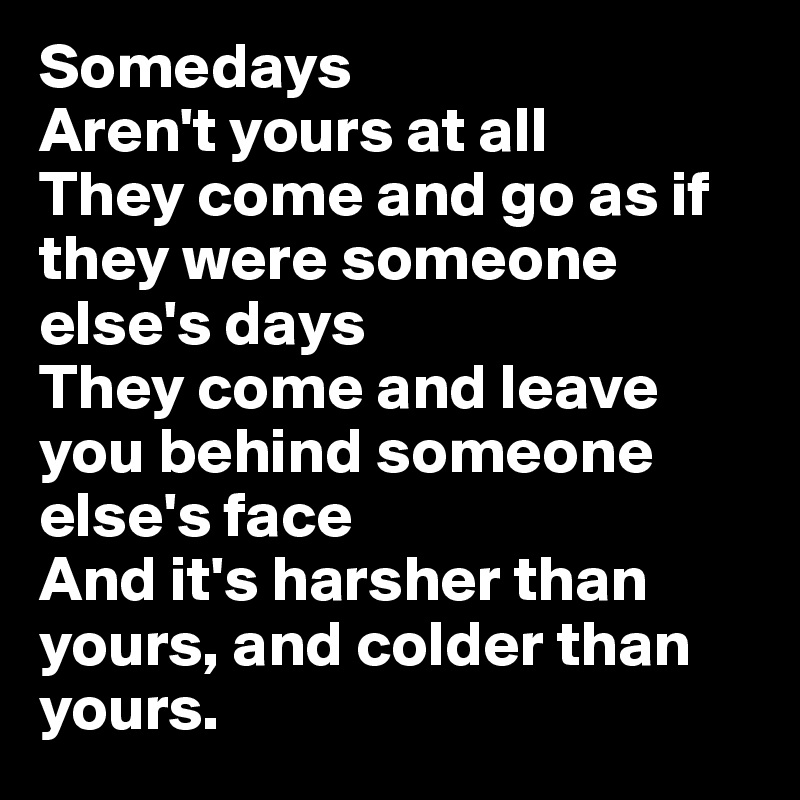 Somedays
Aren't yours at all
They come and go as if they were someone else's days
They come and leave you behind someone else's face
And it's harsher than yours, and colder than yours.